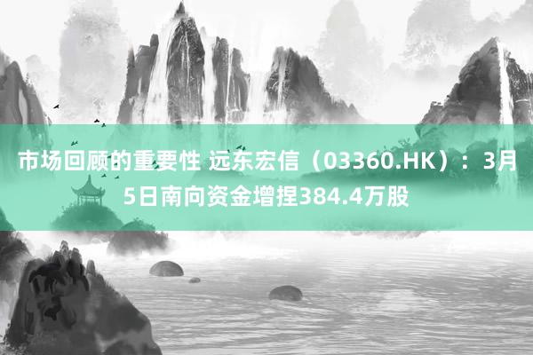 市场回顾的重要性 远东宏信（03360.HK）：3月5日南向资金增捏384.4万股