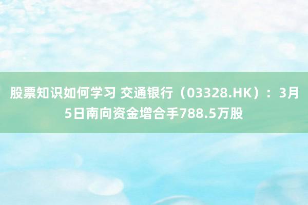 股票知识如何学习 交通银行（03328.HK）：3月5日南向资金增合手788.5万股