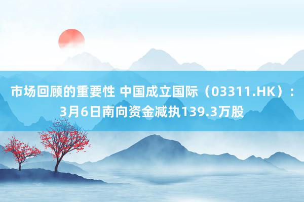 市场回顾的重要性 中国成立国际（03311.HK）：3月6日南向资金减执139.3万股