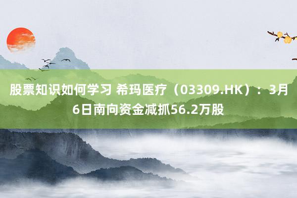 股票知识如何学习 希玛医疗（03309.HK）：3月6日南向资金减抓56.2万股