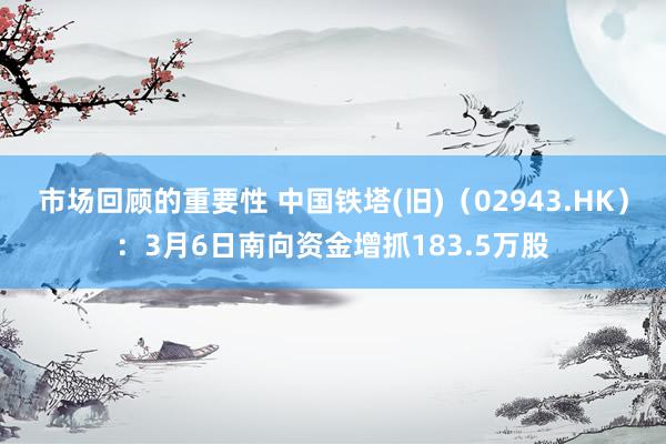 市场回顾的重要性 中国铁塔(旧)（02943.HK）：3月6日南向资金增抓183.5万股