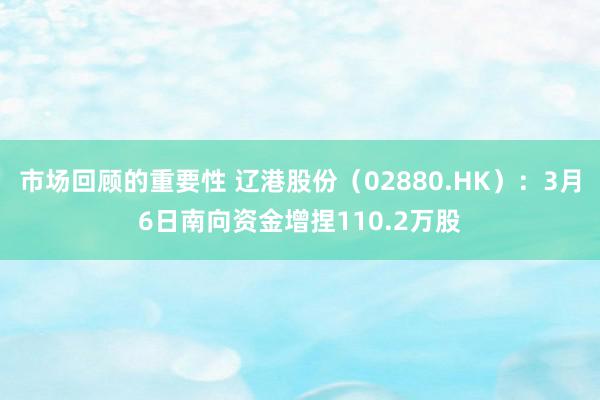 市场回顾的重要性 辽港股份（02880.HK）：3月6日南向资金增捏110.2万股