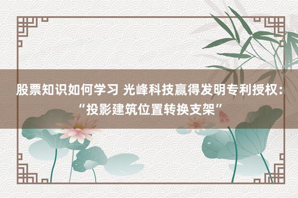 股票知识如何学习 光峰科技赢得发明专利授权：“投影建筑位置转换支架”