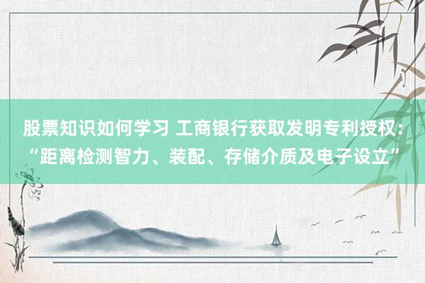 股票知识如何学习 工商银行获取发明专利授权：“距离检测智力、装配、存储介质及电子设立”