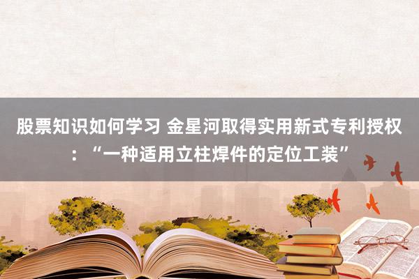 股票知识如何学习 金星河取得实用新式专利授权：“一种适用立柱焊件的定位工装”