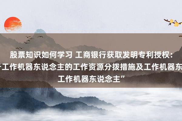 股票知识如何学习 工商银行获取发明专利授权：“愚弄于工作机器东说念主的工作资源分拨措施及工作机器东说念主”