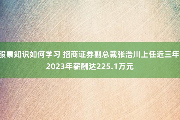 股票知识如何学习 招商证券副总裁张浩川上任近三年 2023年薪酬达225.1万元