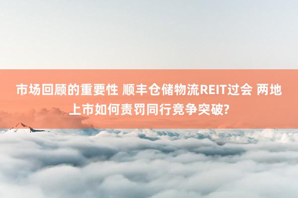 市场回顾的重要性 顺丰仓储物流REIT过会 两地上市如何责罚同行竞争突破?