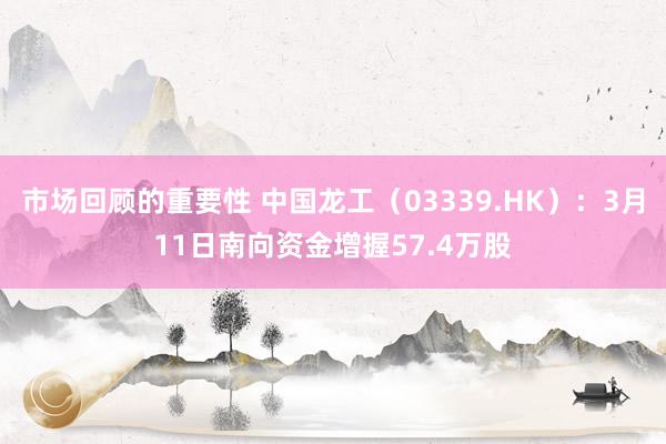 市场回顾的重要性 中国龙工（03339.HK）：3月11日南向资金增握57.4万股