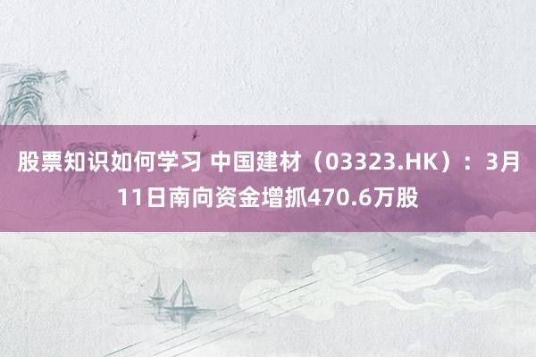 股票知识如何学习 中国建材（03323.HK）：3月11日南向资金增抓470.6万股