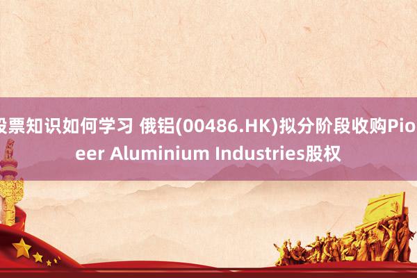 股票知识如何学习 俄铝(00486.HK)拟分阶段收购Pioneer Aluminium Industries股权