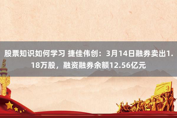 股票知识如何学习 捷佳伟创：3月14日融券卖出1.18万股，融资融券余额12.56亿元