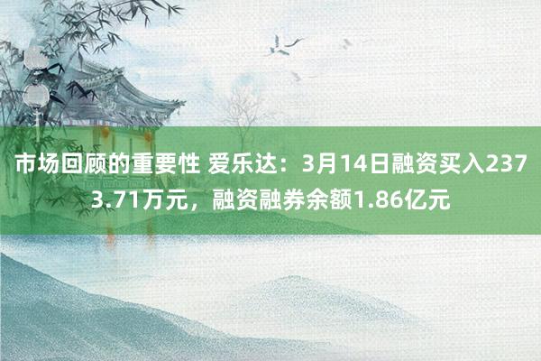 市场回顾的重要性 爱乐达：3月14日融资买入2373.71万元，融资融券余额1.86亿元