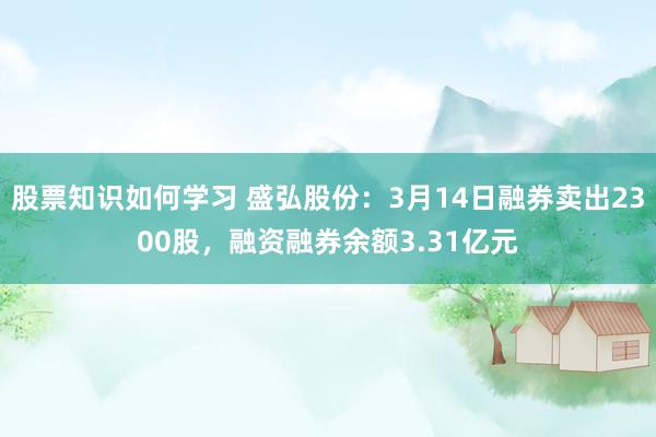 股票知识如何学习 盛弘股份：3月14日融券卖出2300股，融资融券余额3.31亿元