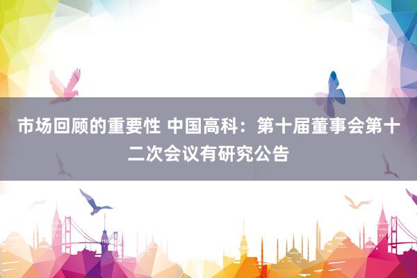 市场回顾的重要性 中国高科：第十届董事会第十二次会议有研究公告